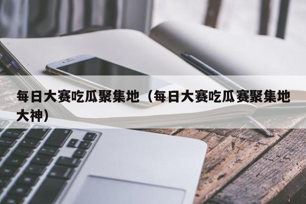 每日大赛吃瓜聚集地（每日大赛吃瓜赛聚集地大神）