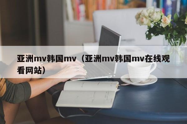 亚洲mv韩国mv（亚洲mv韩国mv在线观看网站）